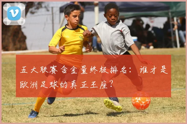 五大联赛含金量终极排名：谁才是欧洲足球的真正王座？
