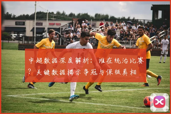 中超数据深度解析：谁在统治比赛？关键数据揭示争冠与保级真相