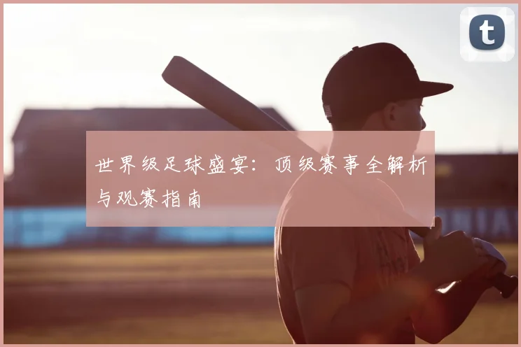 世界级足球盛宴：顶级赛事全解析与观赛指南