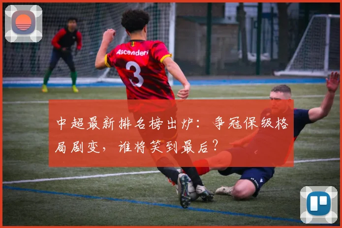 中超最新排名榜出炉：争冠保级格局剧变，谁将笑到最后？