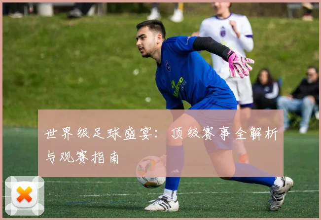 世界级足球盛宴:顶级赛事全解析与观赛指南