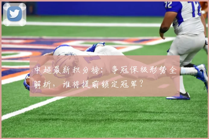 中超最新积分榜：争冠保级形势全解析，谁将提前锁定冠军？