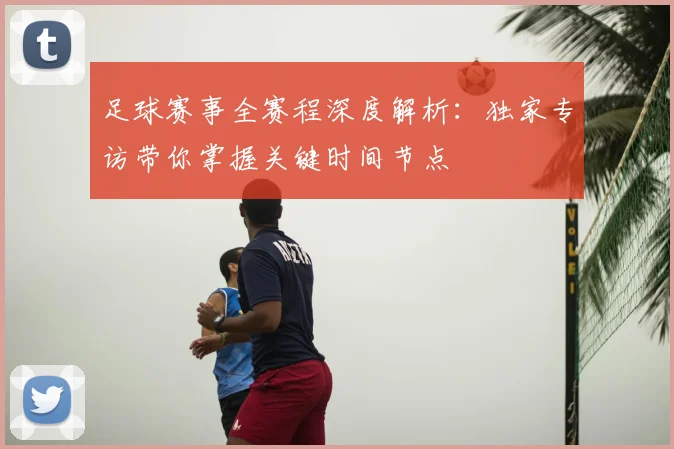 足球赛事全赛程深度解析：独家专访带你掌握关键时间节点